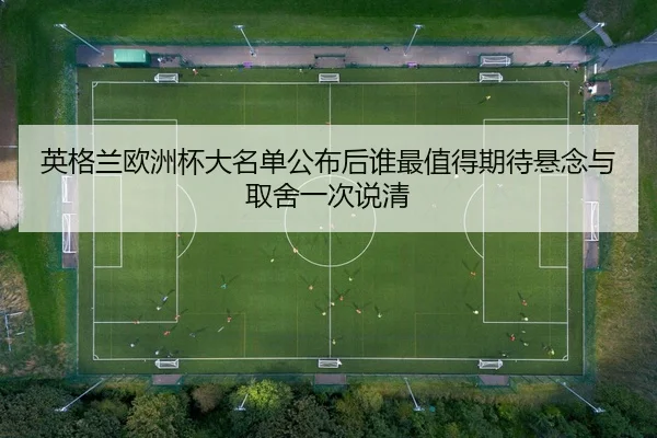 英格兰欧洲杯大名单公布后谁最值得期待悬念与取舍一次说清