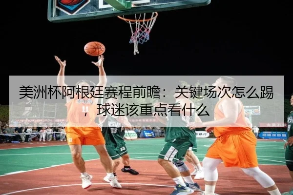 美洲杯阿根廷赛程前瞻：关键场次怎么踢，球迷该重点看什么