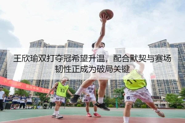 王欣瑜双打夺冠希望升温，配合默契与赛场韧性正成为破局关键